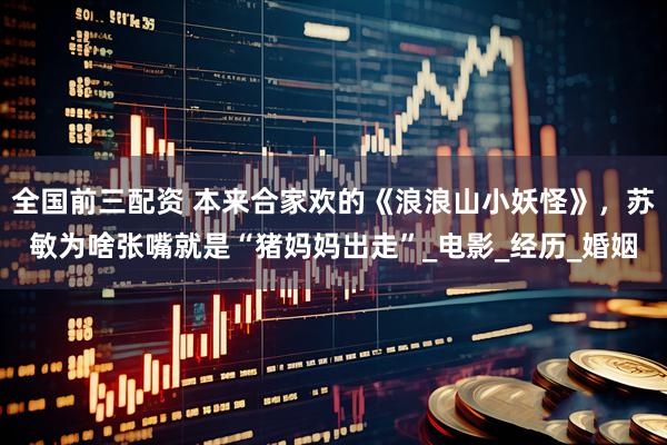 全国前三配资 本来合家欢的《浪浪山小妖怪》，苏敏为啥张嘴就是“猪妈妈出走”_电影_经历_婚姻