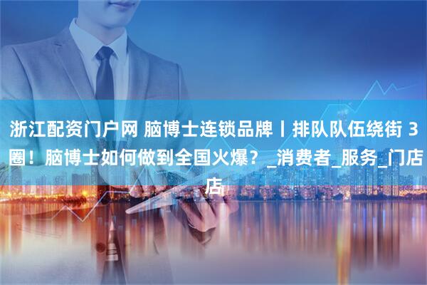 浙江配资门户网 脑博士连锁品牌丨排队队伍绕街 3 圈！脑博士如何做到全国火爆？_消费者_服务_门店