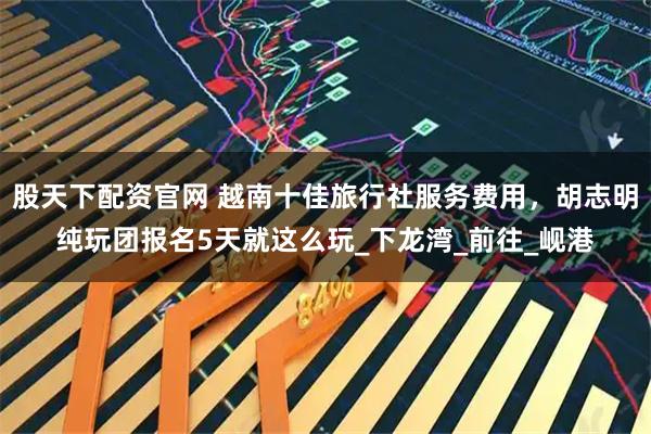 股天下配资官网 越南十佳旅行社服务费用，胡志明纯玩团报名5天就这么玩_下龙湾_前往_岘港