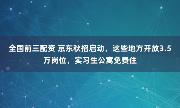 全国前三配资 京东秋招启动，这些地方开放3.5万岗位，实习生公寓免费住