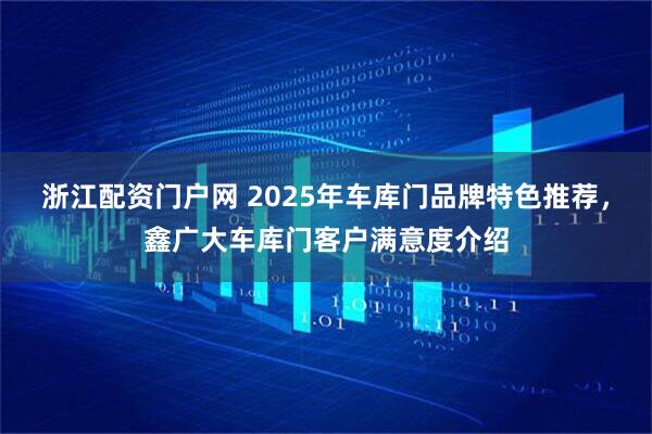 浙江配资门户网 2025年车库门品牌特色推荐，鑫广大车库门客户满意度介绍