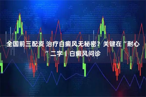 全国前三配资 治疗白癜风无秘密？关键在“耐心”二字丨白癜风问诊